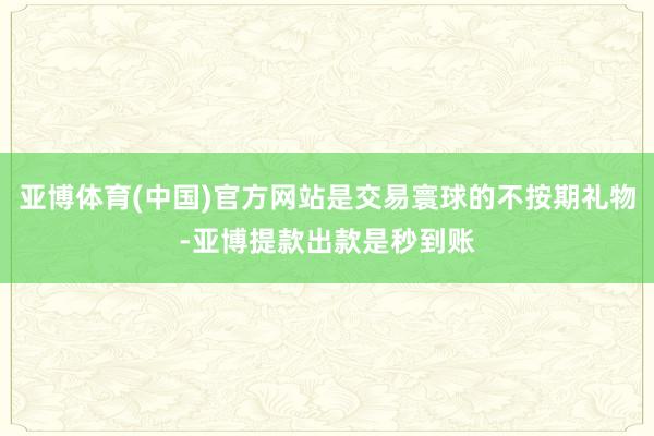 亚博体育(中国)官方网站是交易寰球的不按期礼物-亚博提款出款是秒到账