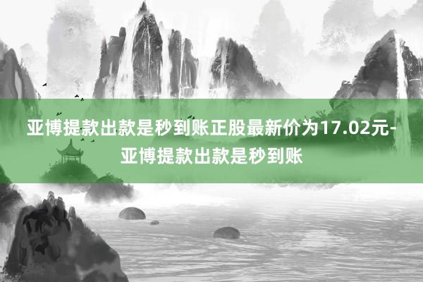 亚博提款出款是秒到账正股最新价为17.02元-亚博提款出款是秒到账