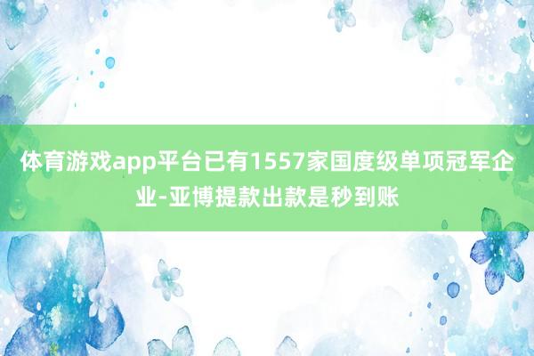 体育游戏app平台已有1557家国度级单项冠军企业-亚博提款出款是秒到账