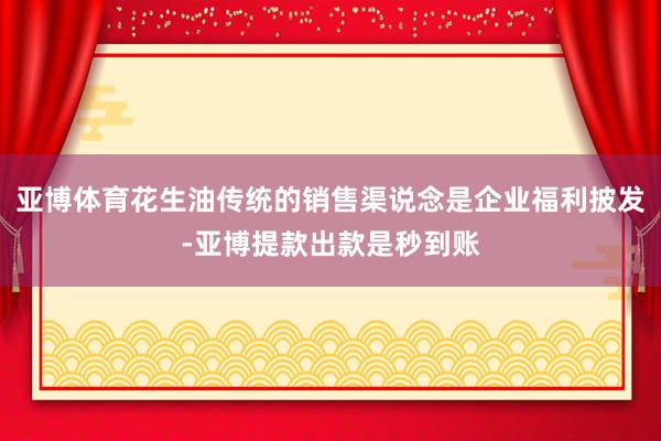 亚博体育花生油传统的销售渠说念是企业福利披发-亚博提款出款是秒到账