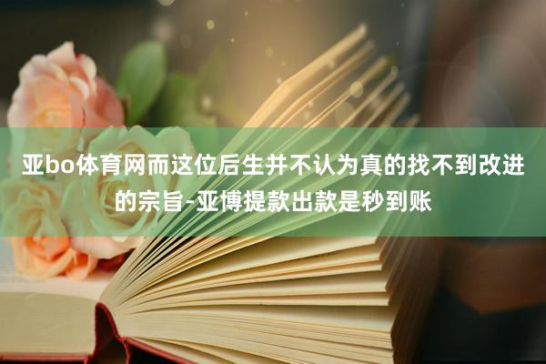 亚bo体育网而这位后生并不认为真的找不到改进的宗旨-亚博提款出款是秒到账