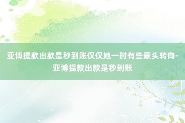 亚博提款出款是秒到账仅仅她一时有些蒙头转向-亚博提款出款是秒到账