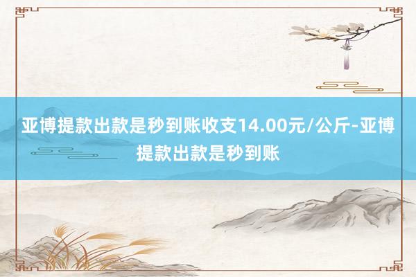 亚博提款出款是秒到账收支14.00元/公斤-亚博提款出款是秒到账