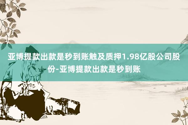 亚博提款出款是秒到账触及质押1.98亿股公司股份-亚博提款出款是秒到账