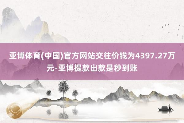 亚博体育(中国)官方网站交往价钱为4397.27万元-亚博提款出款是秒到账