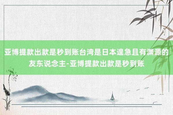 亚博提款出款是秒到账台湾是日本遑急且有渊源的友东说念主-亚博提款出款是秒到账