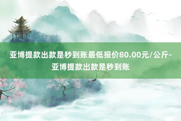 亚博提款出款是秒到账最低报价80.00元/公斤-亚博提款出款是秒到账