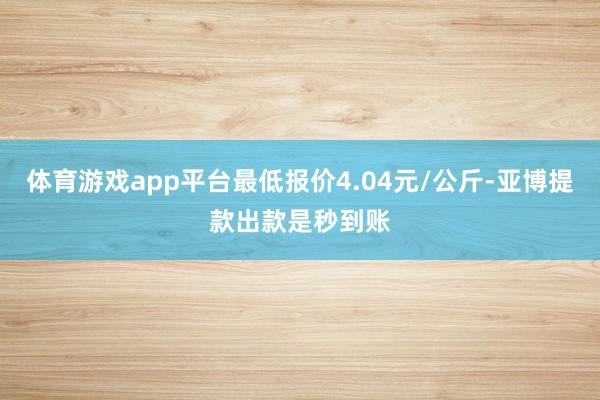 体育游戏app平台最低报价4.04元/公斤-亚博提款出款是秒到账