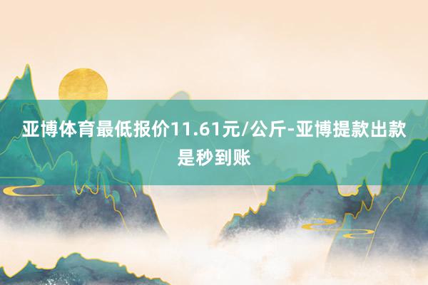 亚博体育最低报价11.61元/公斤-亚博提款出款是秒到账