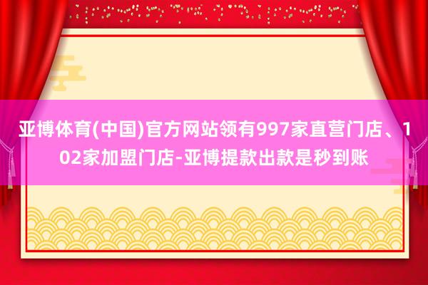 亚博体育(中国)官方网站领有997家直营门店、102家加盟门店-亚博提款出款是秒到账