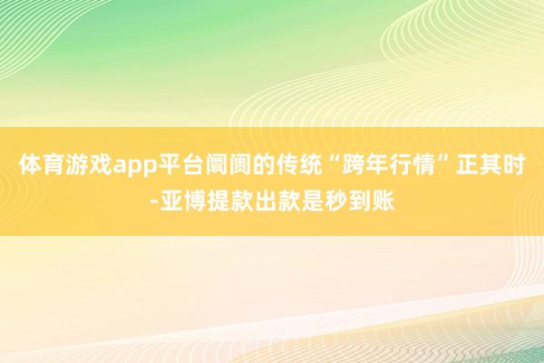 体育游戏app平台阛阓的传统“跨年行情”正其时-亚博提款出款是秒到账