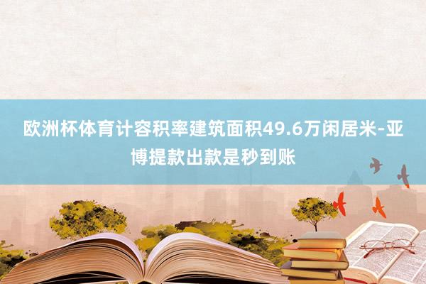 欧洲杯体育计容积率建筑面积49.6万闲居米-亚博提款出款是秒到账