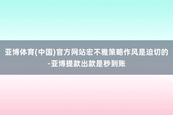 亚博体育(中国)官方网站宏不雅策略作风是迫切的-亚博提款出款是秒到账