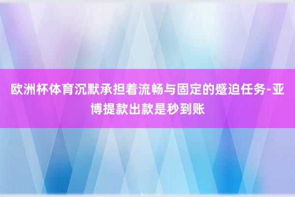 欧洲杯体育沉默承担着流畅与固定的蹙迫任务-亚博提款出款是秒到账