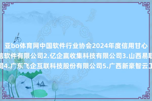 亚bo体育网　　中国软件行业协会2024年度信用甘心企业名单　　1.内蒙古腾信软件有限公司　　2.亿企赢收集科技有限公司　　3.山西易联众惠民科技有限公司　　4.广东飞企互联科技股份有限公司　　5.广西新豪智云工夫股份有限公司　　6.深圳市壹平台信息工夫有限公司　　7.天津市电子计较机磋磨总计限公司　　8.珍岛信息工夫(上海)股份有限公司　　9.神州灵云(北京)科技有限公司　　10.西安葡萄城软件