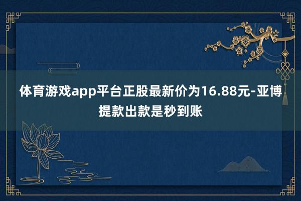 体育游戏app平台正股最新价为16.88元-亚博提款出款是秒到账