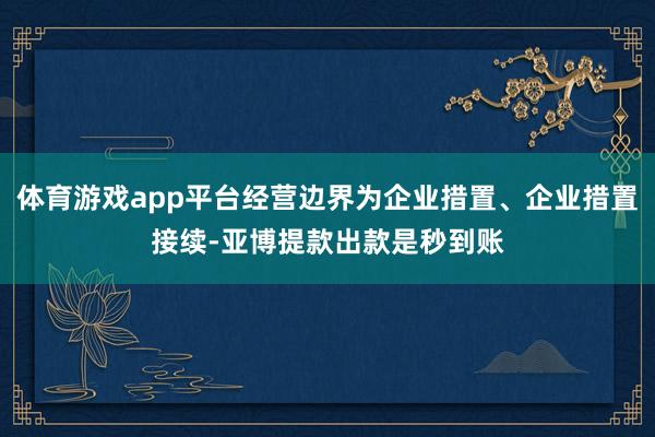 体育游戏app平台经营边界为企业措置、企业措置接续-亚博提款出款是秒到账