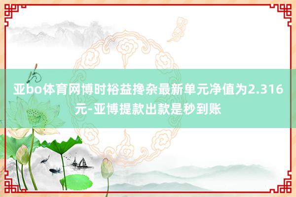 亚bo体育网博时裕益搀杂最新单元净值为2.316元-亚博提款出款是秒到账