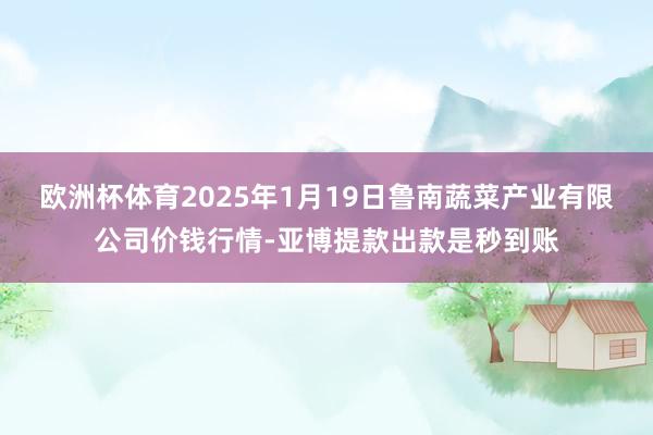 欧洲杯体育2025年1月19日鲁南蔬菜产业有限公司价钱行情-亚博提款出款是秒到账