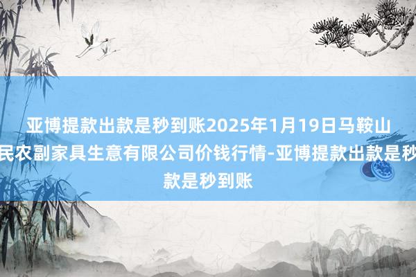 亚博提款出款是秒到账2025年1月19日马鞍山市安民农副家具生意有限公司价钱行情-亚博提款出款是秒到账