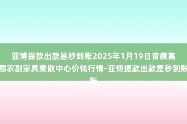 亚博提款出款是秒到账2025年1月19日青藏高原农副家具集散中心价钱行情-亚博提款出款是秒到账