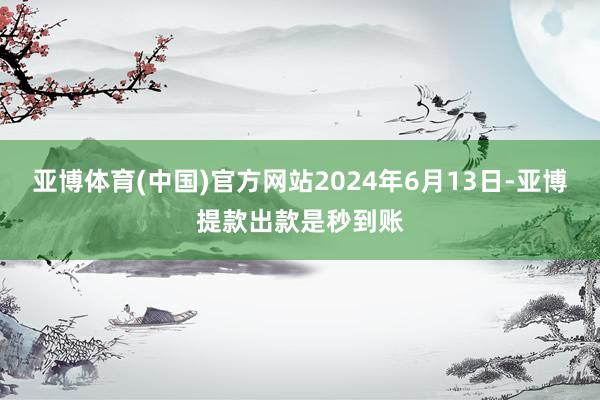 亚博体育(中国)官方网站2024年6月13日-亚博提款出款是秒到账