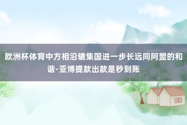 欧洲杯体育中方相沿辘集国进一步长远同阿盟的和谐-亚博提款出款是秒到账