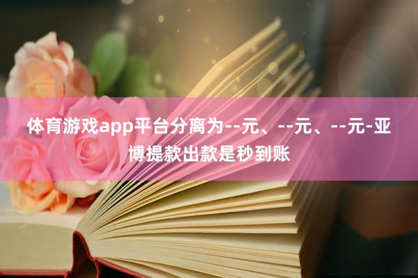 体育游戏app平台分离为--元、--元、--元-亚博提款出款是秒到账