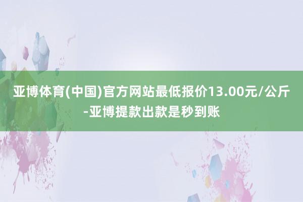 亚博体育(中国)官方网站最低报价13.00元/公斤-亚博提款出款是秒到账