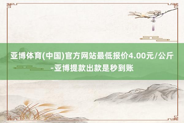 亚博体育(中国)官方网站最低报价4.00元/公斤-亚博提款出款是秒到账